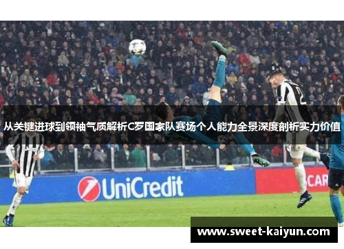 从关键进球到领袖气质解析C罗国家队赛场个人能力全景深度剖析实力价值