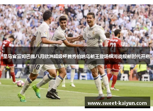 皇马官宣姆巴佩八月欧洲超级杯首秀伯纳乌新王登场银河战舰新时代开启