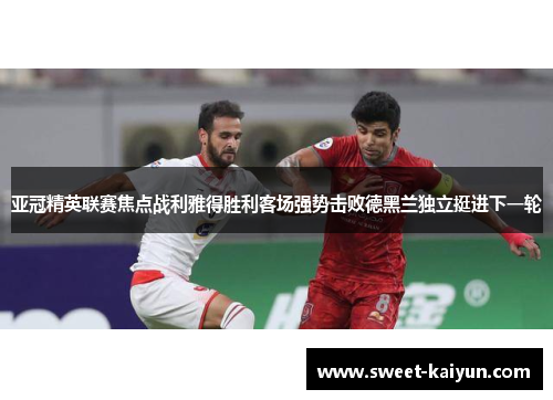 亚冠精英联赛焦点战利雅得胜利客场强势击败德黑兰独立挺进下一轮